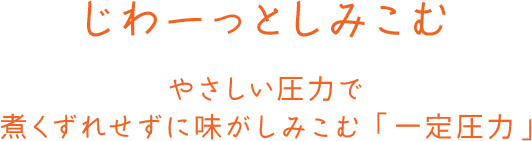 じわーっとしみこむ やさしい圧力で煮くずれせずに味がしみこむ「一定圧力」