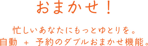 おまかせ！ 忙しいあなたにもっとゆとりを。自動 + 予約のダブルおまかせ機能。