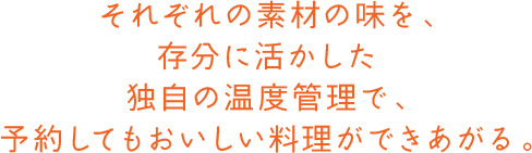 それぞれの素材の味を、存分に活かした独自の温度管理で、予約してもおいしい料理ができあがる。