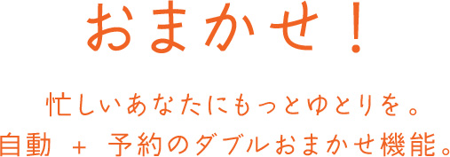 おまかせ！ 忙しいあなたにもっとゆとりを。自動 + 予約のダブルおまかせ機能。