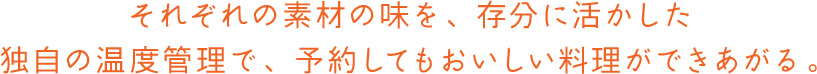 それぞれの素材の味を、存分に活かした独自の温度管理で、予約してもおいしい料理ができあがる。