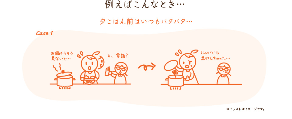 例えばこんなとき… Case1 夕ごはん前はいつもバタバタ…