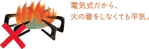 電気式だから、火の番をしなくても平気。