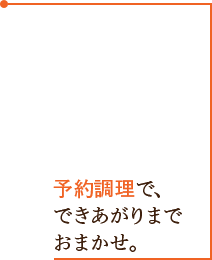 予約調理で、できあがりまでおまかせ。