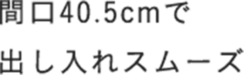 間口40.5cmで出し入れスムーズ