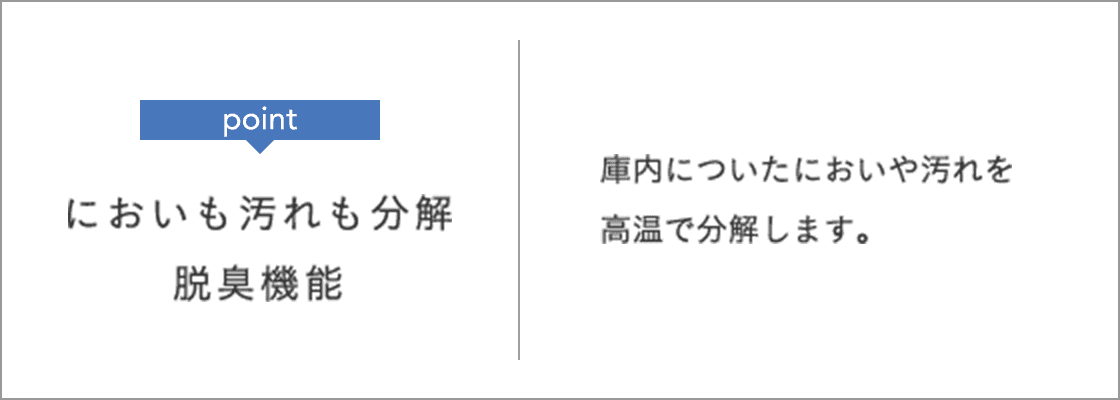 point においも汚れも分解 脱臭機能 庫内についたにおいや汚れを高温で分解します。