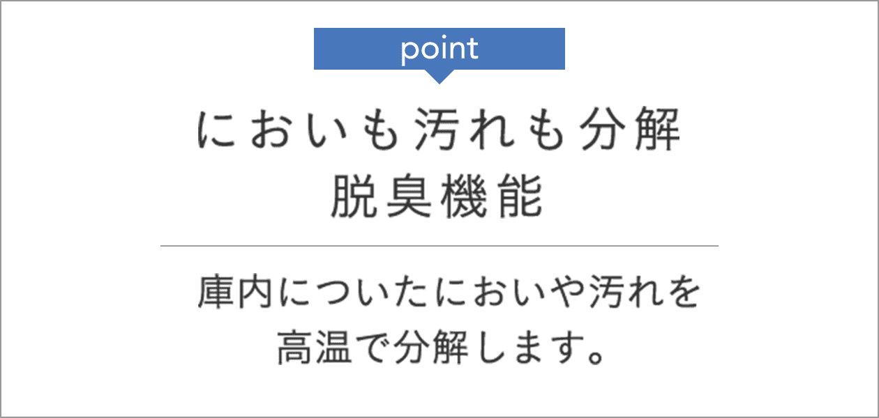 point においも汚れも分解 脱臭機能 庫内についたにおいや汚れを高温で分解します。