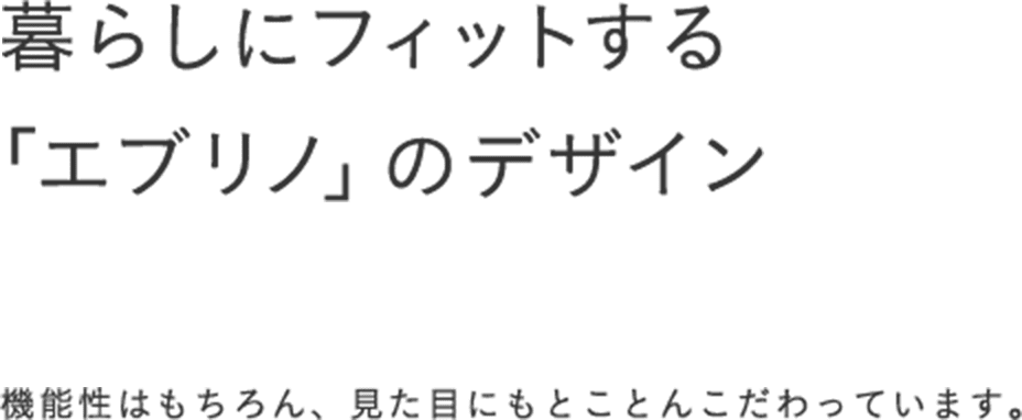 暮らしにフィットする「エブリノ」のデザイン 機能性はもちろん、見た目にもとことんこだわっています。