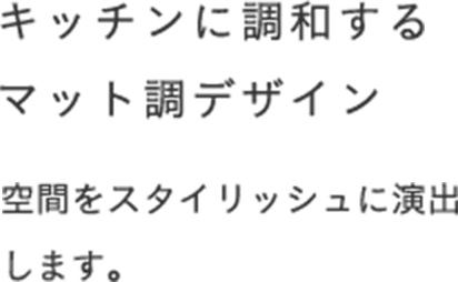 キッチンに調和するマット調デザイン 空間をスタイリッシュに演出します。