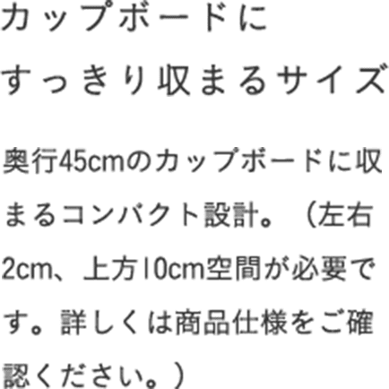 カップボードにすっきり収まるサイズ 奥行45cmのカップボードに収まるコンパクト設計。（左右2cm、上方10cm空間が必要です。詳しくは商品仕様をご確認ください。）