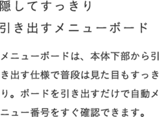 隠してすっきり 引き出すメニューボード メニューボードは、本体下部から引き出す仕様で普段は見た目もすっきり。ボードを引き出すだけで自動メニュー番号をすぐ確認できます。