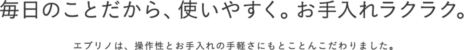 毎日のことだから、使いやすく。お手入れラクラク。 エブリノは、操作性とお手入れの手軽さにもとことんこだわりました。