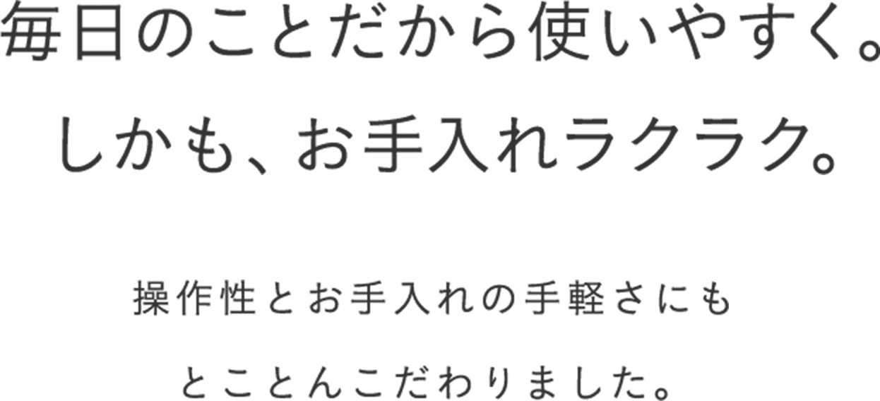 毎日のことだから、使いやすく。お手入れラクラク。 エブリノは、操作性とお手入れの手軽さにもとことんこだわりました。