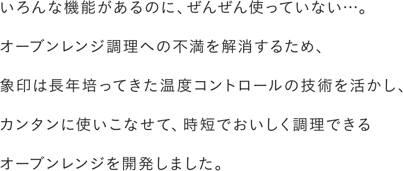 いろんな機能があるのに、ぜんぜん使っていない…。オーブンレンジ調理への不満を解消するため、象印は長年培ってきた温度コントロールの技術を活かし、カンタンに使いこなせて、時短でおいしく調理できるオーブンレンジを開発しました。