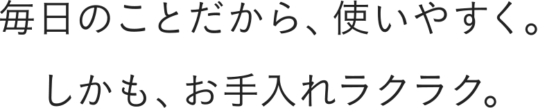 毎日のことだから、使いやすく。 しかも、お手入れラクラク。