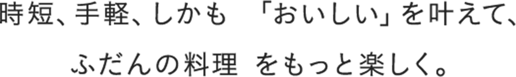 時短、手軽、しかも 「おいしい」を叶えて、ふだんの料理 をもっと楽しく。