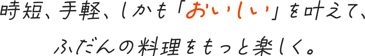 時短、手軽、しかも「おいしい」を叶えて、ふだんの料理をもっと楽しく。