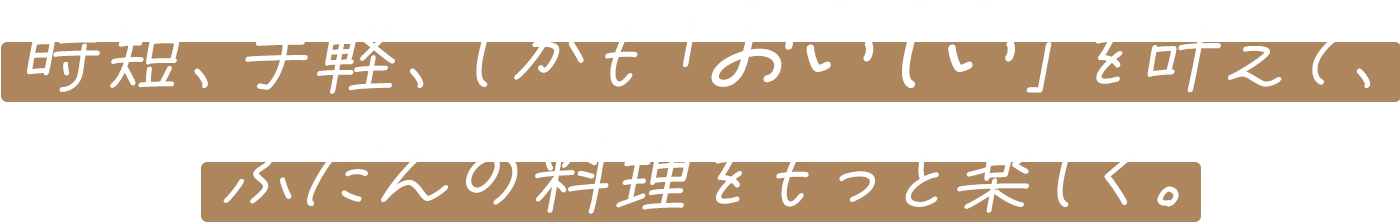 時短、手軽、しかも「おいしい」を叶えて、ふだんの料理をもっと楽しく。