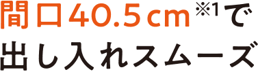 間口40.5cm※1で出し入れスムーズ