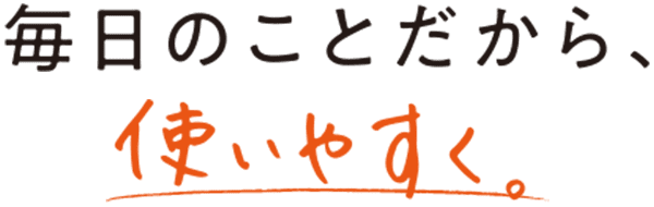 毎日のことだから、使いやすく。