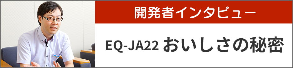 開発者インタビュー EQ-JA22 おいしさの秘密