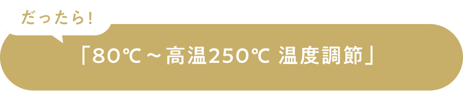 だったら！「80℃～高温250℃温度調節」