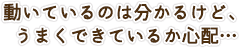 動いているのは分かるけど、うまくできているか心配…