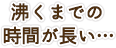 沸くまでの時間が長い…