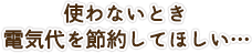 使わない時電気代を節約してほしい…