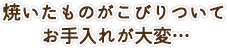 焼いたものがこびりついてお手入れが大変…