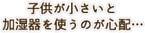 子供が小さいと加湿器を使うのが心配…