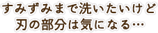 すみずみまで洗いたいけど刃の部分は気になる…