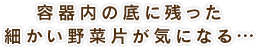 容器内の底に残った細かい野菜片が気になる…