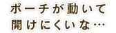 ポーチが動いて開けにくいな…