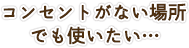 コンセントがない場所でも使いたい…