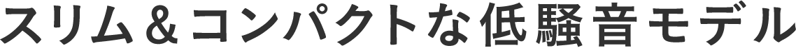 スリム＆コンパクトな低騒音モデル