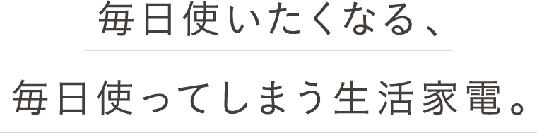 毎日使いたくなる、毎日使ってしまう生活家電。