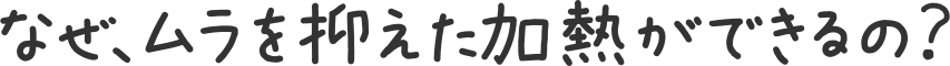 なぜ、ムラを抑えた加熱ができるの？