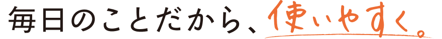 毎日のことだから、使いやすく。