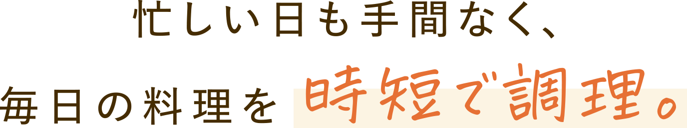 忙しい日も手間なく、毎日の料理を時短で調理。