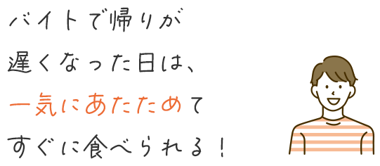 バイトで帰りが遅くなった日は、一気にあたためてすぐに食べられる！