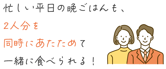 忙しい平日の晩ごはんも、2人分を同時にあたためて一緒に食べられる！
