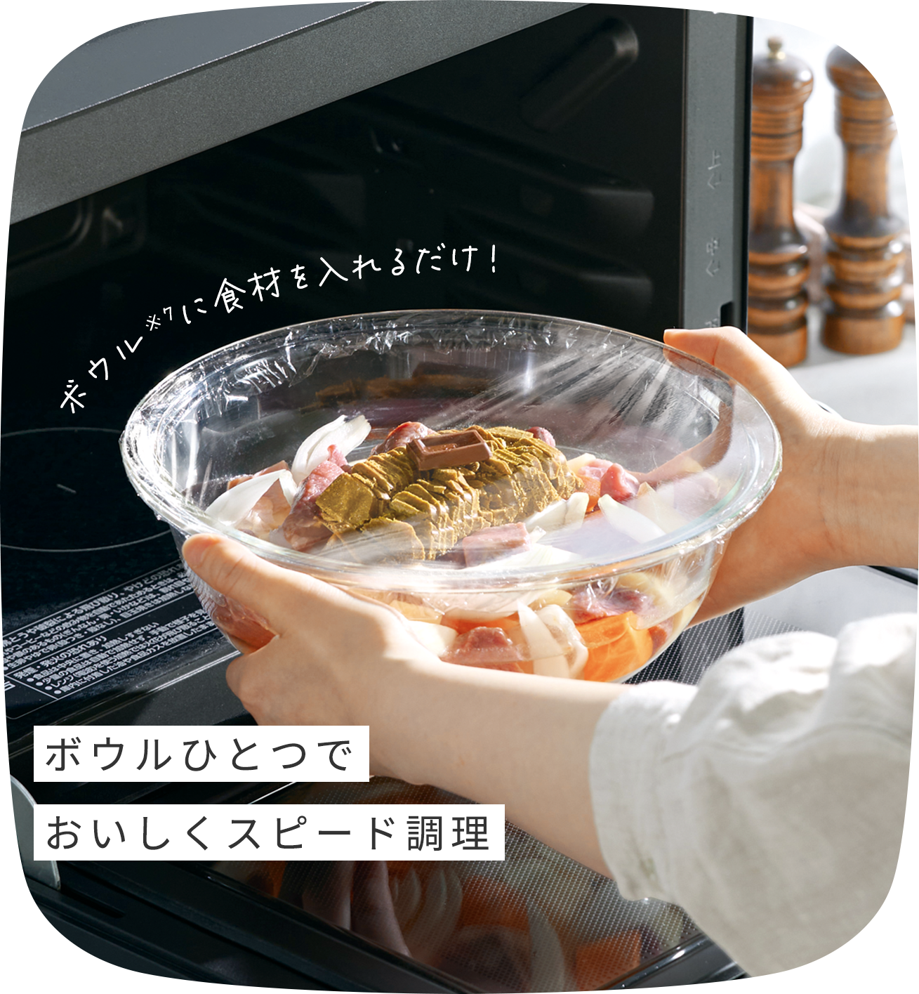ボウルひとつでおいしくスピード調理 ボウル※7に食材を入れるだけ！