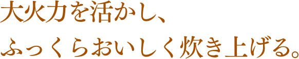 大火力を活かし、ふっくらおいしく炊き上げる。