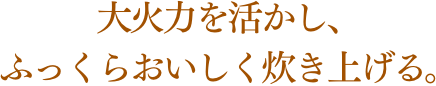大火力を活かし、ふっくらおいしく炊き上げる。