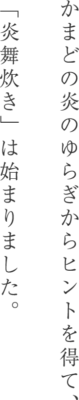 かまどの炎のゆらぎからヒントを得て、「炎舞炊き」は始まりました。