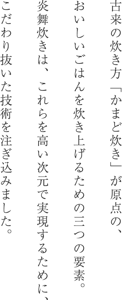 古来の炊き方「かまど炊き」が原点の、おいしいごはんを炊き上げるための三つの要素。炎舞炊きは、これらを高い次元で実現するために、こだわり抜いた技術を注ぎ込みました。