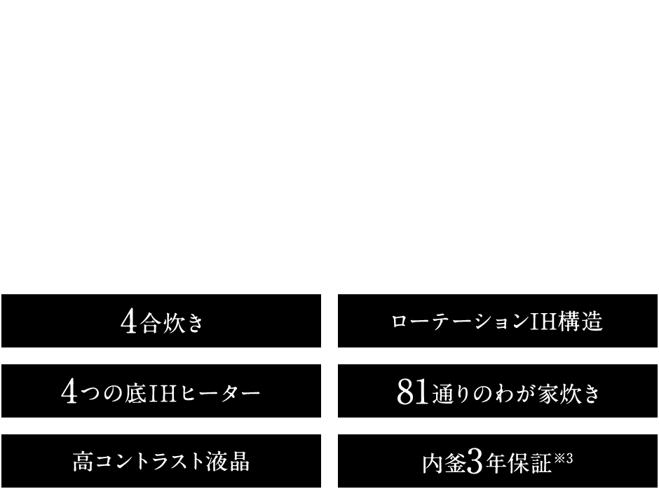 コンパクトなのに4合も炊けるから、2人暮らしにもちょうどいい。 NW-US 4合炊き ローテーションIH構造 4つの底IHヒーター 81通りの炊き分け 高コントラスト液晶 内釜3年保証※3