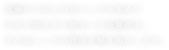究極のごはんのおいしさを求めてかまど炊きから始まった炎舞炊き。そのおいしさの理由を解き明かします。