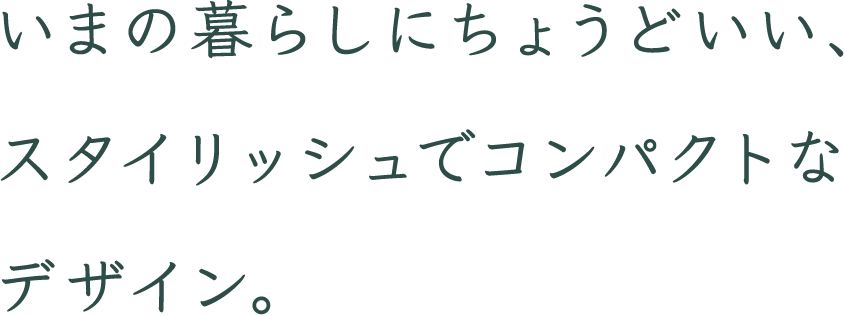 いまの暮らしにちょうどいい、スタイリッシュでコンパクトなデザイン。